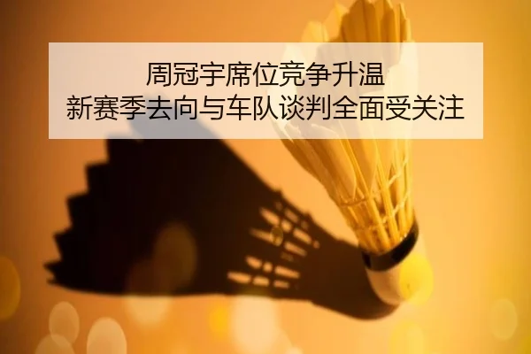 周冠宇席位竞争升温 新赛季去向与车队谈判全面受关注